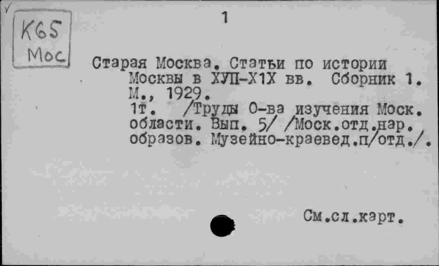 ﻿1
Mog]
Старая Москва. Статьи по истории Москвы в ХУП-Х1Х вв. Сборник 1 М., 1929.
1т. /Труды О-ва изучения Моск области. Вып. 5/ /Моск.отд.нар. образов. Музейно-краевед.п/отд.
См.сл.карт